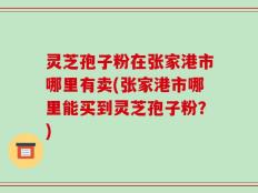 灵芝孢子粉在张家港市哪里有卖(张家港市哪里能买到灵芝孢子粉？)