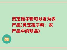 灵芝孢子粉可以定为农产品(灵芝孢子粉：农产品中的珍品)