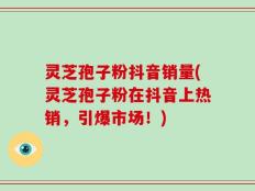 灵芝孢子粉抖音销量(灵芝孢子粉在抖音上热销，引爆市场！)