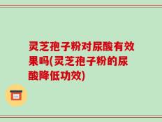 灵芝孢子粉对尿酸有效果吗(灵芝孢子粉的尿酸降低功效)