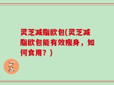 灵芝减脂欧包(灵芝减脂欧包能有效瘦身，如何食用？)