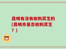 昆明有没有收购灵芝的(昆明市是否收购灵芝？)