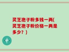 灵芝孢子粉多钱一两(灵芝孢子粉价格一两是多少？)