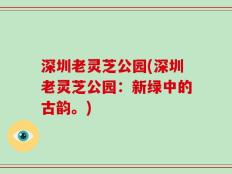 深圳老灵芝公园(深圳老灵芝公园：新绿中的古韵。)