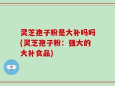 灵芝孢子粉是大补吗吗(灵芝孢子粉：强大的大补食品)