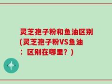 灵芝孢子粉和鱼油区别(灵芝孢子粉VS鱼油：区别在哪里？)