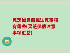 灵芝如意佩戴注意事项有哪些(灵芝佩戴注意事项汇总)
