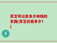 灵芝可以卖多少块钱的东西(灵芝价格多少？)