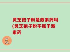 灵芝孢子粉是激素药吗(灵芝孢子粉不属于激素药
