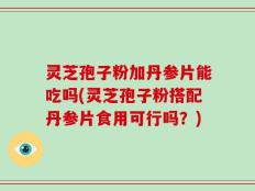 灵芝孢子粉加丹参片能吃吗(灵芝孢子粉搭配丹参片食用可行吗？)
