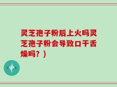 灵芝孢子粉后上火吗灵芝孢子粉会导致口干舌燥吗？)