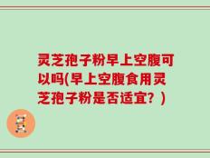 灵芝孢子粉早上空腹可以吗(早上空腹食用灵芝孢子粉是否适宜？)