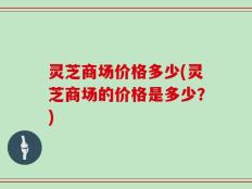 灵芝商场价格多少(灵芝商场的价格是多少？)