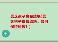 灵芝孢子粉会结块(灵芝孢子粉易结块，如何保持松散？)