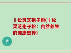 恵松灵芝孢子粉(恵松灵芝孢子粉：自然养生的健康选择)