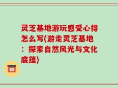 灵芝基地游玩感受心得怎么写(游走灵芝基地：探索自然风光与文化底蕴)