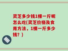 灵芝多少钱1棵一斤呢怎么吃(灵芝价格及食用方法，1棵一斤多少钱？)