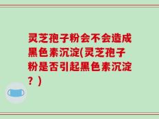 灵芝孢子粉会不会造成黑色素沉淀(灵芝孢子粉是否引起黑色素沉淀？)