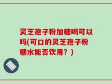 灵芝孢子粉加糖喝可以吗(可口的灵芝孢子粉糖水能否饮用？)