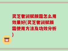 灵芝奢润赋颜霜怎么用效果好(灵芝奢润赋颜霜使用方法及功效分析)