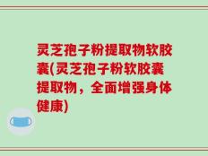 灵芝孢子粉提取物软胶囊(灵芝孢子粉软胶囊提取物，全面增强身体健康)
