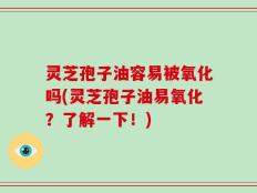 灵芝孢子油容易被氧化吗(灵芝孢子油易氧化？了解一下！)