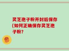灵芝孢子粉开封后保存(如何正确保存灵芝孢子粉？