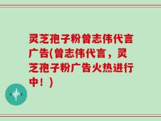 灵芝孢子粉曾志伟代言广告(曾志伟代言，灵芝孢子粉广告火热进行中！)