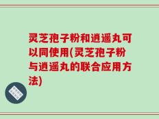 灵芝孢子粉和逍遥丸可以同使用(灵芝孢子粉与逍遥丸的联合应用方法)