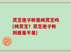 灵芝孢子粉是纯灵芝吗(纯灵芝？灵芝孢子粉到底是不是)