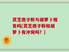 灵芝孢子粉与胡萝卜相克吗(灵芝孢子粉和胡萝卜有冲突吗？)
