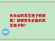 长白山的灵芝孢子粉胶囊？健康养生必备的灵芝孢子粉？