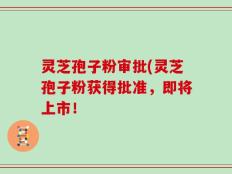 灵芝孢子粉审批(灵芝孢子粉获得批准，即将上市！