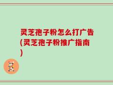 灵芝孢子粉怎么打广告(灵芝孢子粉推广指南)