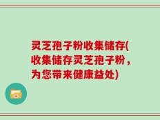 灵芝孢子粉收集储存(收集储存灵芝孢子粉，为您带来健康益处)