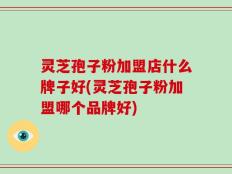 灵芝孢子粉加盟店什么牌子好(灵芝孢子粉加盟哪个品牌好)