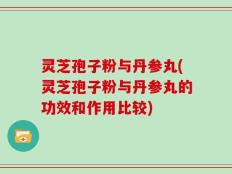 灵芝孢子粉与丹参丸(灵芝孢子粉与丹参丸的功效和作用比较)