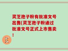 灵芝孢子粉有批准文号出售(灵芝孢子粉通过批准文号正式上市售卖！