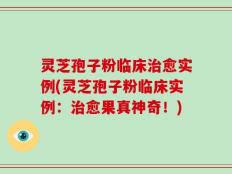 灵芝孢子粉临床治愈实例(灵芝孢子粉临床实例：治愈果真神奇！)