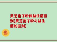 灵芝孢子粉和益生菌区别(灵芝孢子粉与益生菌的区别)