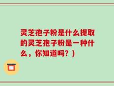 灵芝孢子粉是什么提取的灵芝孢子粉是一种什么，你知道吗？)