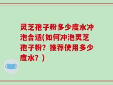 灵芝孢子粉多少度水冲泡合适(如何冲泡灵芝孢子粉？推荐使用多少度水？)