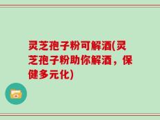 灵芝孢子粉可解酒(灵芝孢子粉助你解酒，保健多元化)
