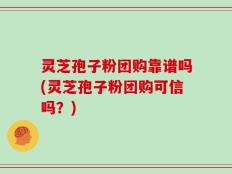 灵芝孢子粉团购靠谱吗(灵芝孢子粉团购可信吗？)