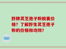 野牌灵芝孢子粉胶囊价格？了解野生灵芝孢子粉的价格和功效？