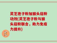 灵芝孢子粉加猴头菇粉功效(灵芝孢子粉与猴头菇粉联合，助力免疫力提升)