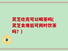 灵芝吃完可以喝茶吗(灵芝食用后可同时饮茶吗？)