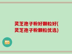 灵芝孢子粉好颗粒好(灵芝孢子粉颗粒优选)