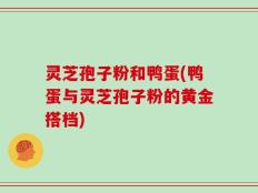 灵芝孢子粉和鸭蛋(鸭蛋与灵芝孢子粉的黄金搭档)