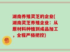 湖南养殖灵芝的企业(湖南灵芝养殖企业：从原材料种植到成品加工，全程严格把控)